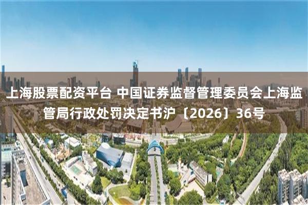 上海股票配资平台 中国证券监督管理委员会上海监管局行政处罚决定书沪〔2026〕36号