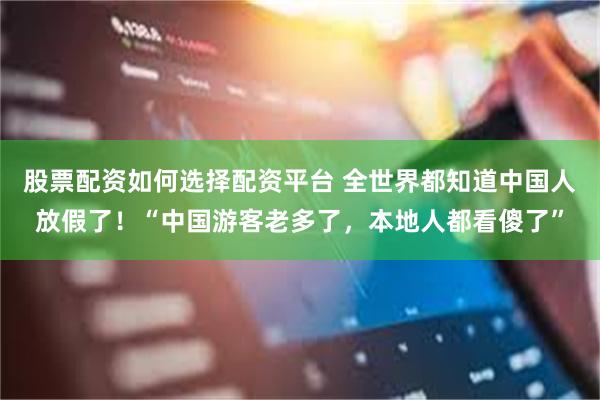 股票配资如何选择配资平台 全世界都知道中国人放假了!“中国游客老多了,本地人都看傻了”