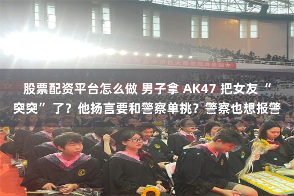 股票配资平台怎么做 男子拿 AK47 把女友 “突突” 了？他扬言要和警察单挑？警察也想报警