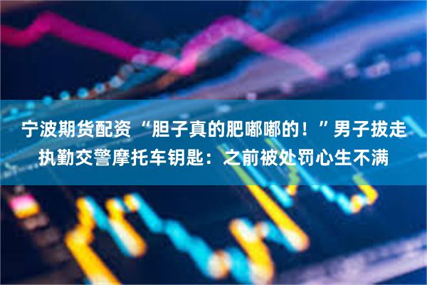 宁波期货配资 “胆子真的肥嘟嘟的!”男子拔走执勤交警摩托车钥匙:之前被处罚心生不满