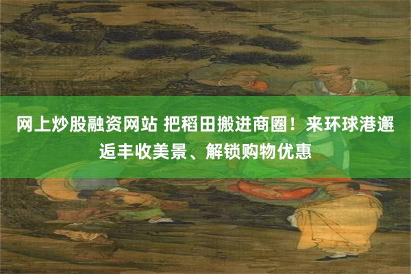 网上炒股融资网站 把稻田搬进商圈！来环球港邂逅丰收美景、解锁购物优惠