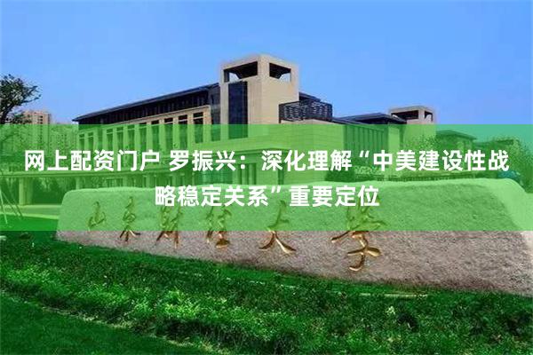 网上配资门户 罗振兴：深化理解“中美建设性战略稳定关系”重要定位