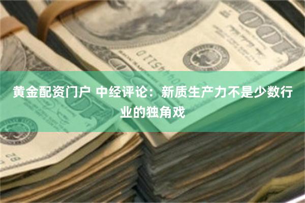 黄金配资门户 中经评论:新质生产力不是少数行业的独角戏