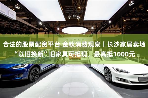 合法的股票配资平台 金秋消费观察丨长沙家居卖场“以旧换新”旧家具可抵现，最高抵1000元