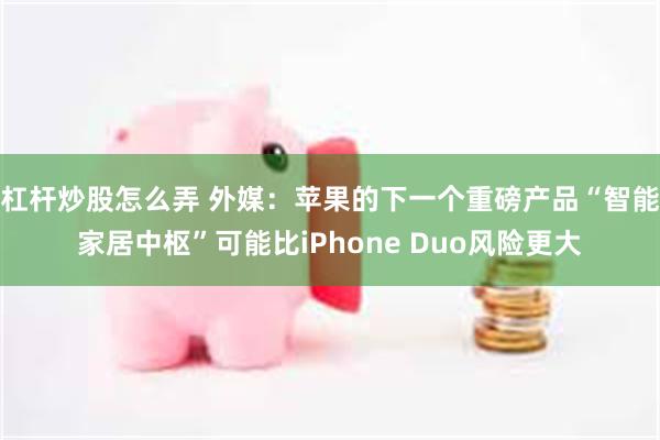 杠杆炒股怎么弄 外媒：苹果的下一个重磅产品“智能家居中枢”可能比iPhone Duo风险更大