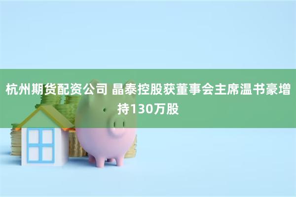杭州期货配资公司 晶泰控股获董事会主席温书豪增持130万股