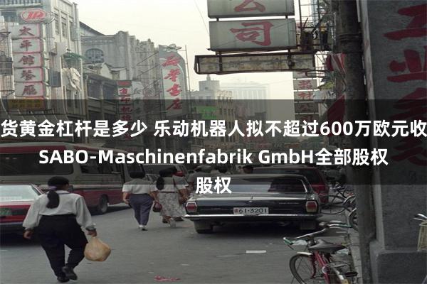 期货黄金杠杆是多少 乐动机器人拟不超过600万欧元收购SABO-Maschinenfabrik GmbH全部股权