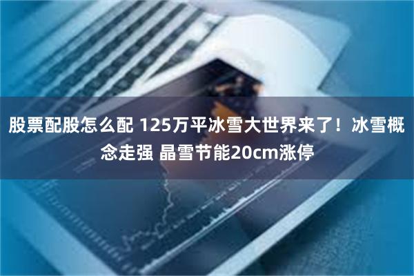 股票配股怎么配 125万平冰雪大世界来了！冰雪概念走强 晶雪节能20cm涨停