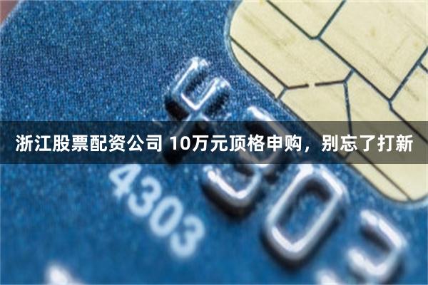 浙江股票配资公司 10万元顶格申购，别忘了打新