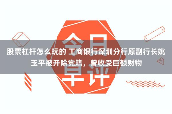 股票杠杆怎么玩的 工商银行深圳分行原副行长姚玉平被开除党籍，曾收受巨额财物