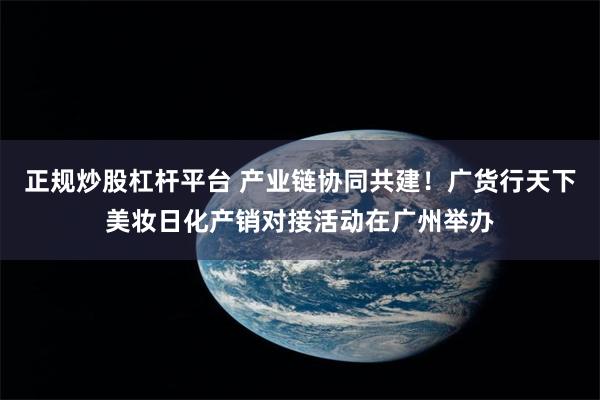 正规炒股杠杆平台 产业链协同共建！广货行天下美妆日化产销对接活动在广州举办