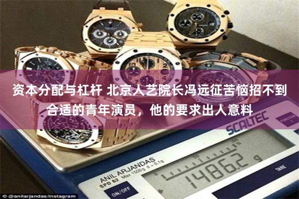 资本分配与杠杆 北京人艺院长冯远征苦恼招不到合适的青年演员，他的要求出人意料