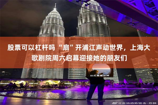 股票可以杠杆吗 “扇”开浦江声动世界，上海大歌剧院周六启幕迎接她的朋友们