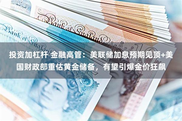 投资加杠杆 金融高管：美联储加息预期见顶+美国财政部重估黄金储备，有望引爆金价狂飙