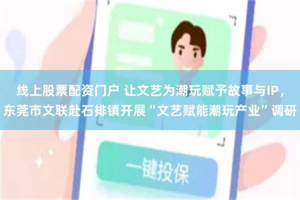 线上股票配资门户 让文艺为潮玩赋予故事与IP,东莞市文联赴石排镇开展“文艺赋能潮玩产业”调研