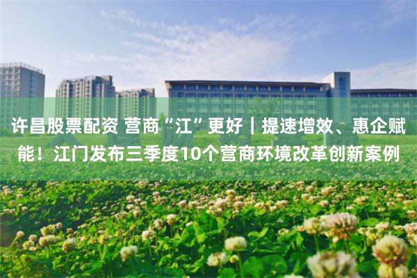 许昌股票配资 营商“江”更好｜提速增效、惠企赋能！江门发布三季度10个营商环境改革创新案例