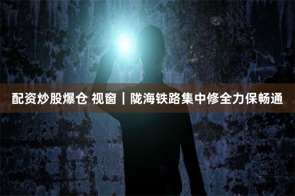 配资炒股爆仓 视窗｜陇海铁路集中修全力保畅通